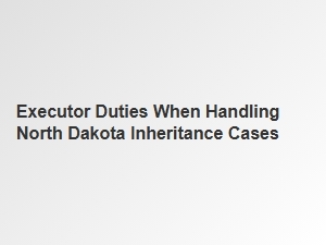 Executor Duties When Handling North Dakota Inheritance Cases